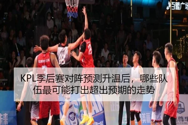 KPL季后赛对阵预测升温后，哪些队伍最可能打出超出预期的走势